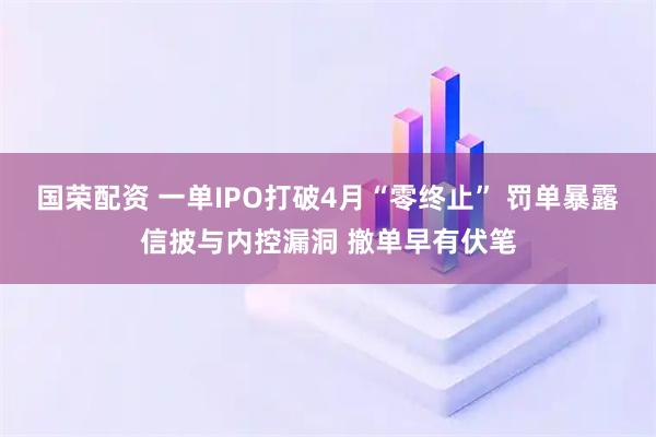 国荣配资 一单IPO打破4月“零终止” 罚单暴露信披与内控漏洞 撤单早有伏笔